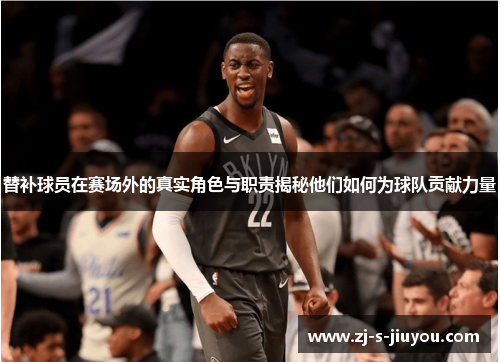 替补球员在赛场外的真实角色与职责揭秘他们如何为球队贡献力量