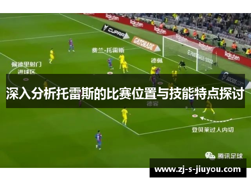 深入分析托雷斯的比赛位置与技能特点探讨 深入分析托雷斯的比赛位置与技能特点探讨