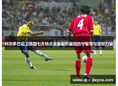 科尔多巴后卫级别七大特点全面解析展现防守智慧与坚韧力量