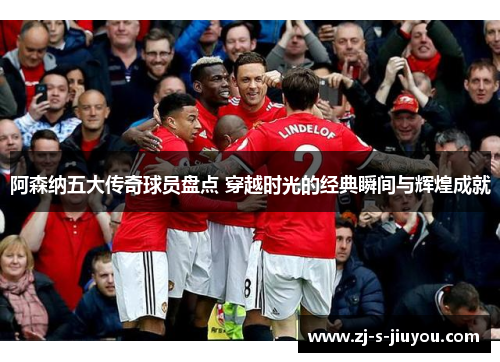 阿森纳五大传奇球员盘点 穿越时光的经典瞬间与辉煌成就