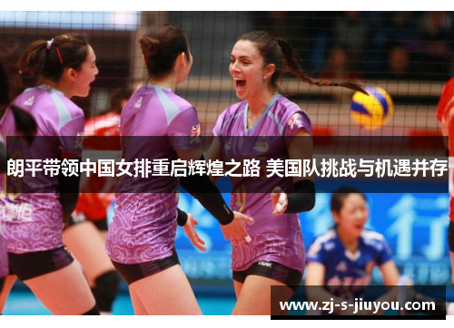 朗平带领中国女排重启辉煌之路 美国队挑战与机遇并存