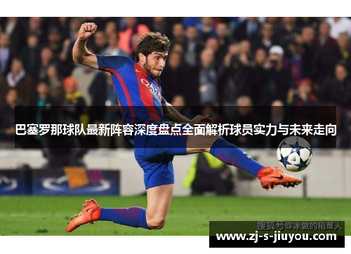 巴塞罗那球队最新阵容深度盘点全面解析球员实力与未来走向