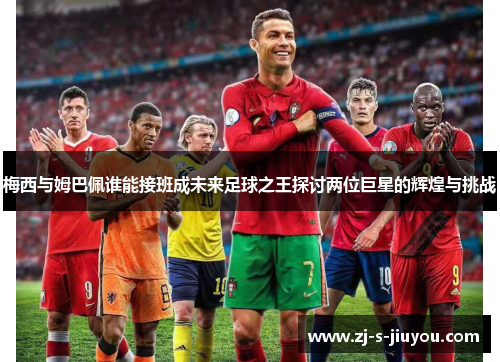 梅西与姆巴佩谁能接班成未来足球之王探讨两位巨星的辉煌与挑战