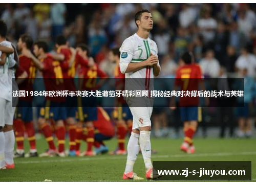 法国1984年欧洲杯半决赛大胜葡萄牙精彩回顾 揭秘经典对决背后的战术与英雄