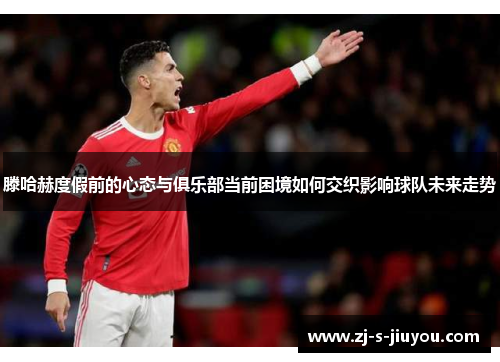 滕哈赫度假前的心态与俱乐部当前困境如何交织影响球队未来走势