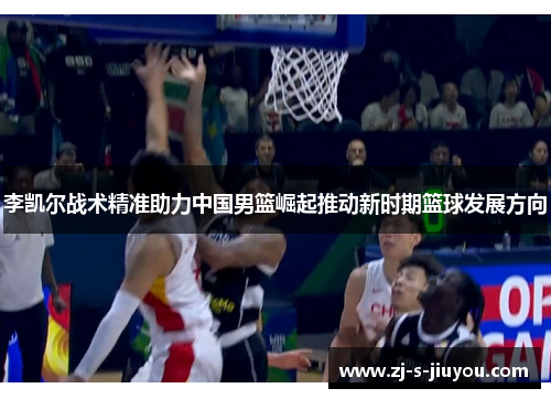 李凯尔战术精准助力中国男篮崛起推动新时期篮球发展方向