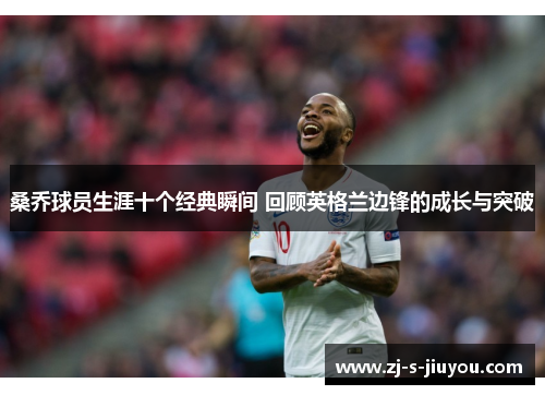 桑乔球员生涯十个经典瞬间 回顾英格兰边锋的成长与突破