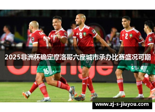 2025非洲杯确定摩洛哥六座城市承办比赛盛况可期