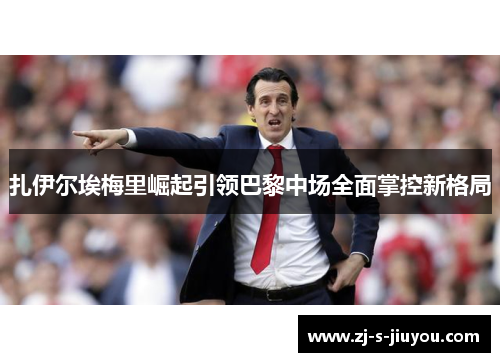 扎伊尔埃梅里崛起引领巴黎中场全面掌控新格局