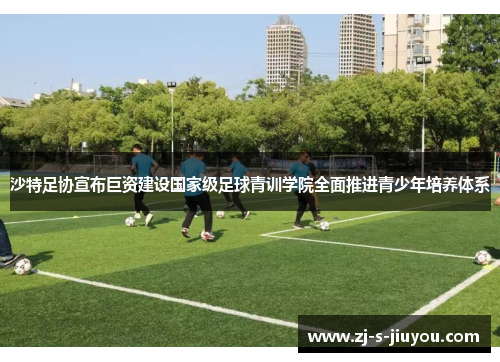 沙特足协宣布巨资建设国家级足球青训学院全面推进青少年培养体系